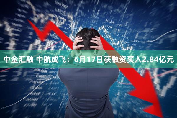 中金汇融 中航成飞：6月17日获融资买入2.84亿元