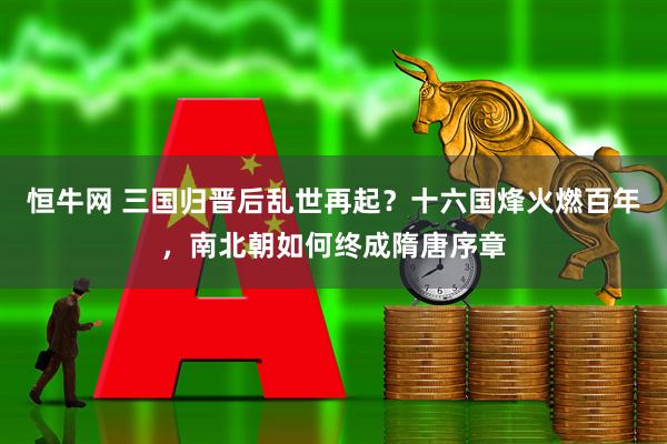 恒牛网 三国归晋后乱世再起？十六国烽火燃百年，南北朝如何终成隋唐序章