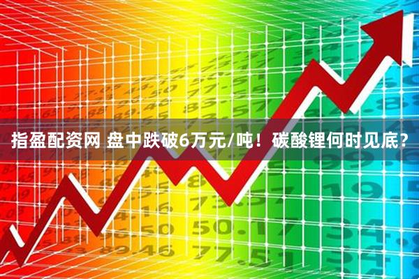 指盈配资网 盘中跌破6万元/吨！碳酸锂何时见底？