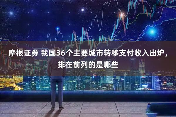 摩根证券 我国36个主要城市转移支付收入出炉，排在前列的是哪些