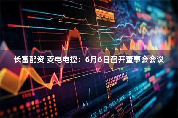 长富配资 菱电电控：6月6日召开董事会会议