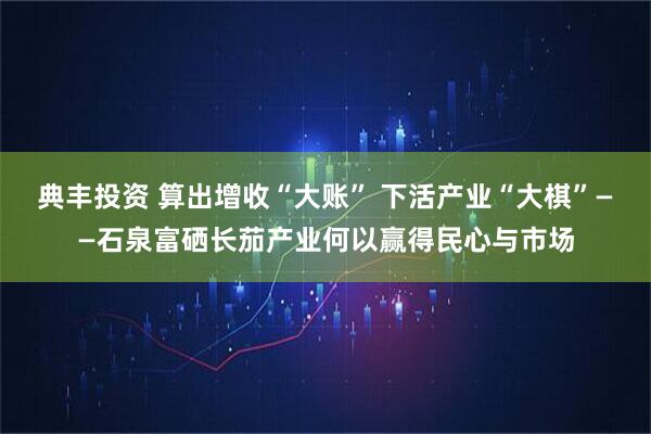 典丰投资 算出增收“大账” 下活产业“大棋”——石泉富硒长茄产业何以赢得民心与市场