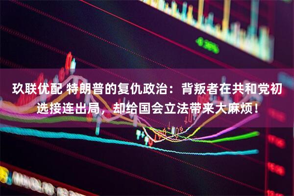 玖联优配 特朗普的复仇政治：背叛者在共和党初选接连出局，却给国会立法带来大麻烦！