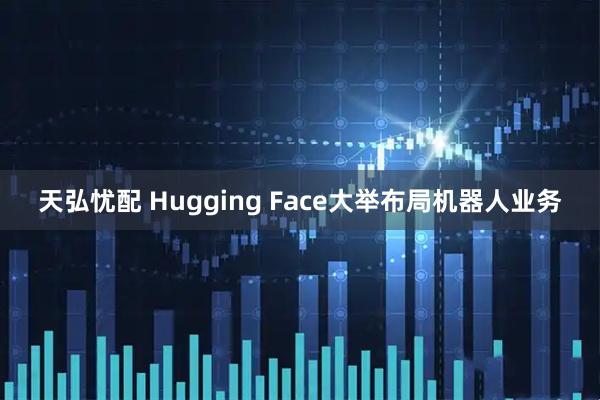 天弘忧配 Hugging Face大举布局机器人业务